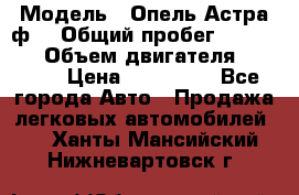  › Модель ­ Опель Астра ф  › Общий пробег ­ 347 000 › Объем двигателя ­ 1 400 › Цена ­ 130 000 - Все города Авто » Продажа легковых автомобилей   . Ханты-Мансийский,Нижневартовск г.